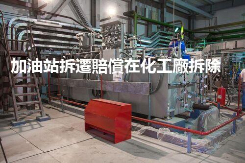 加油站拆遷賠償在化工廠拆除中的不可或缺性！